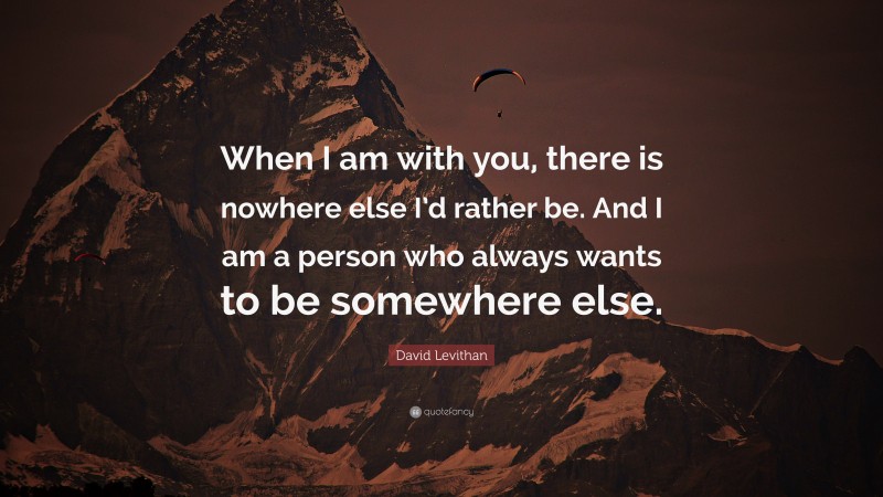 David Levithan Quote: “When I am with you, there is nowhere else I’d rather be. And I am a person who always wants to be somewhere else.”