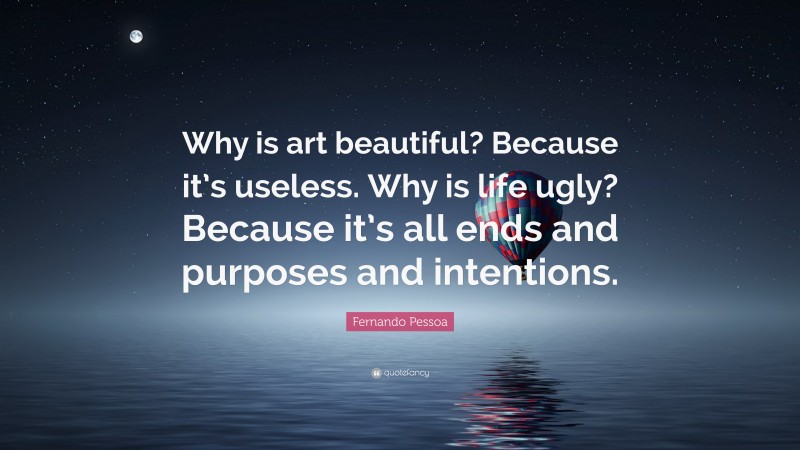 Fernando Pessoa Quote: “Why is art beautiful? Because it’s useless. Why is life ugly? Because it’s all ends and purposes and intentions.”