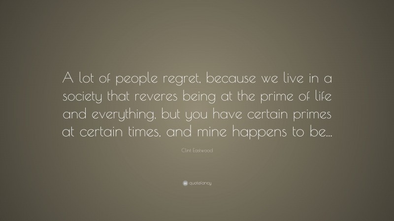 Clint Eastwood Quote: “A lot of people regret, because we live in a society that reveres being at the prime of life and everything, but you have certain primes at certain times, and mine happens to be...”