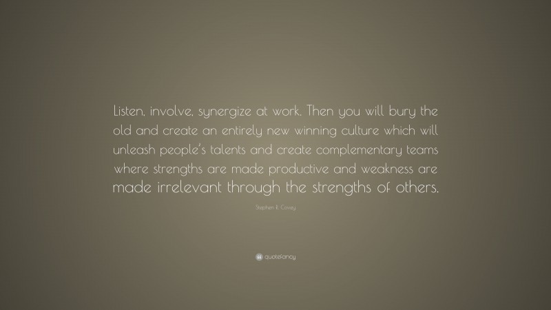 Stephen R. Covey Quote: “Listen, involve, synergize at work. Then you will bury the old and create an entirely new winning culture which will unleash people’s talents and create complementary teams where strengths are made productive and weakness are made irrelevant through the strengths of others.”