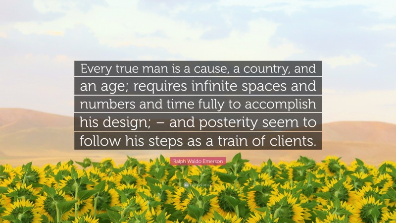 Ralph Waldo Emerson Quote: “Every true man is a cause, a country, and an age; requires infinite spaces and numbers and time fully to accomplish his design; – and posterity seem to follow his steps as a train of clients.”