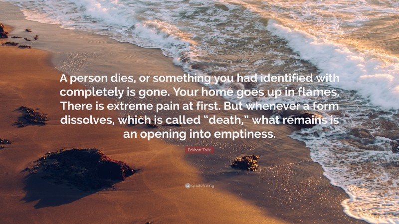 Eckhart Tolle Quote: “A person dies, or something you had identified with completely is gone. Your home goes up in flames. There is extreme pain at first. But whenever a form dissolves, which is called “death,” what remains is an opening into emptiness.”