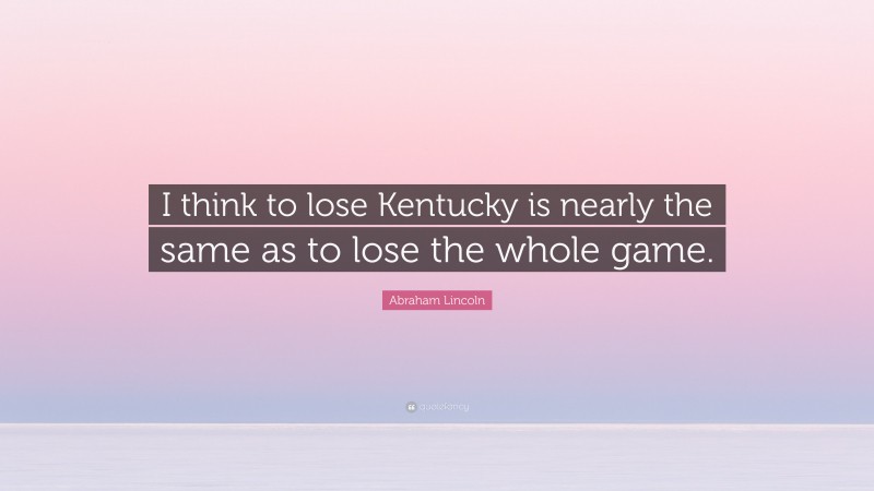 Abraham Lincoln Quote: “I think to lose Kentucky is nearly the same as to lose the whole game.”