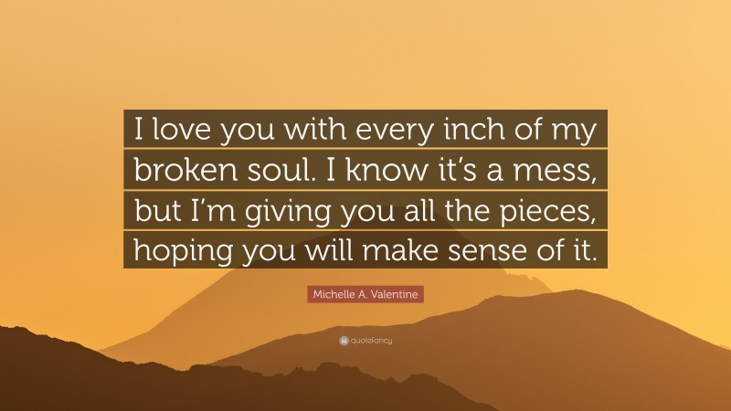 Michelle A. Valentine Quote: “I love you with every inch of my broken soul. I know it’s a mess, but I’m giving you all the pieces, hoping you will make sense of it.”