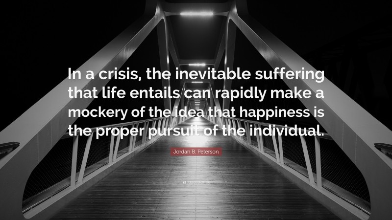 Jordan B. Peterson Quote: “In a crisis, the inevitable suffering that life entails can rapidly make a mockery of the idea that happiness is the proper pursuit of the individual.”