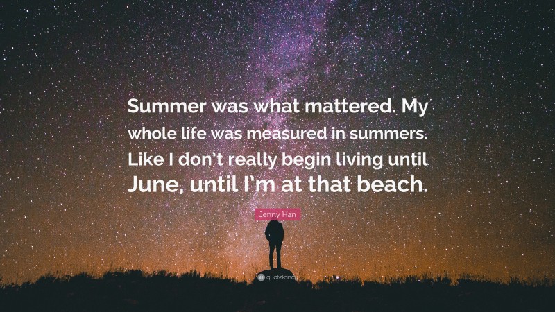 Jenny Han Quote: “Summer was what mattered. My whole life was measured in summers. Like I don’t really begin living until June, until I’m at that beach.”