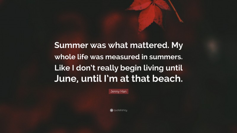 Jenny Han Quote: “Summer was what mattered. My whole life was measured in summers. Like I don’t really begin living until June, until I’m at that beach.”