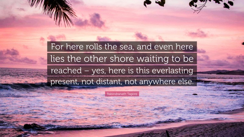 Rabindranath Tagore Quote: “For here rolls the sea, and even here lies the other shore waiting to be reached – yes, here is this everlasting present, not distant, not anywhere else.”