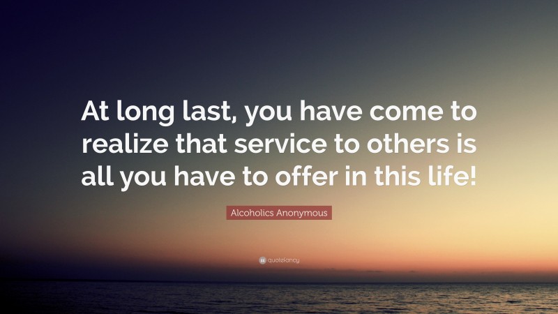 Alcoholics Anonymous Quote: “At long last, you have come to realize that service to others is all you have to offer in this life!”