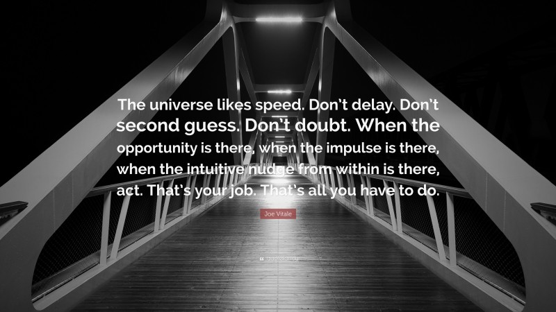 Joe Vitale Quote: “The universe likes speed. Don’t delay. Don’t second guess. Don’t doubt. When the opportunity is there, when the impulse is there, when the intuitive nudge from within is there, act. That’s your job. That’s all you have to do.”