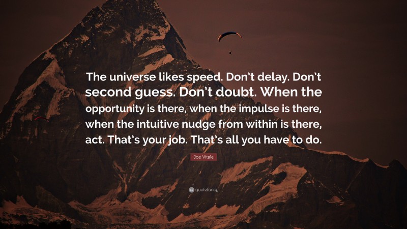 Joe Vitale Quote: “The universe likes speed. Don’t delay. Don’t second guess. Don’t doubt. When the opportunity is there, when the impulse is there, when the intuitive nudge from within is there, act. That’s your job. That’s all you have to do.”