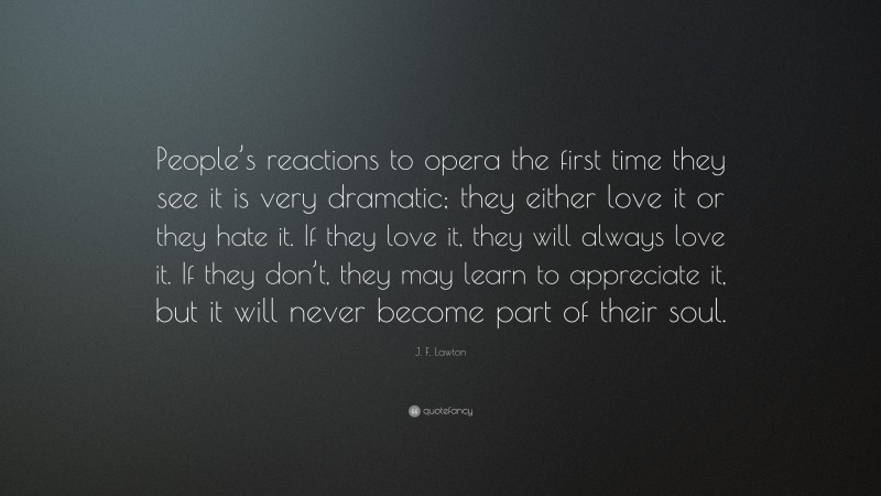 J. F. Lawton Quote: “People’s reactions to opera the first time they see it is very dramatic; they either love it or they hate it. If they love it, they will always love it. If they don’t, they may learn to appreciate it, but it will never become part of their soul.”
