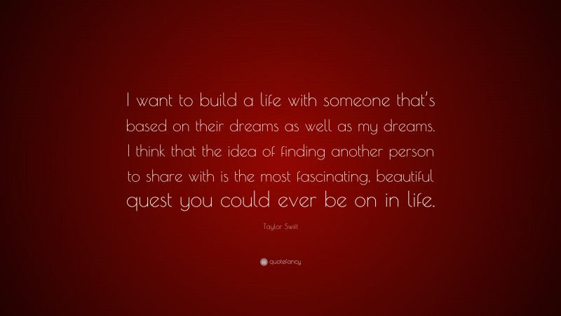 Taylor Swift Quote: “I want to build a life with someone that’s based on their dreams as well as my dreams. I think that the idea of finding another person to share with is the most fascinating, beautiful quest you could ever be on in life.”