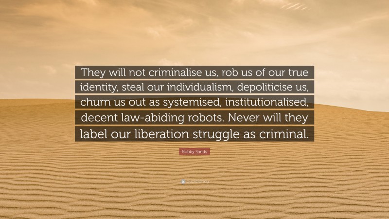 Bobby Sands Quote: “They will not criminalise us, rob us of our true identity, steal our individualism, depoliticise us, churn us out as systemised, institutionalised, decent law-abiding robots. Never will they label our liberation struggle as criminal.”