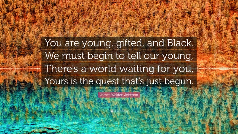 James Weldon Johnson Quote: “You are young, gifted, and Black. We must begin to tell our young, There’s a world waiting for you, Yours is the quest that’s just begun.”