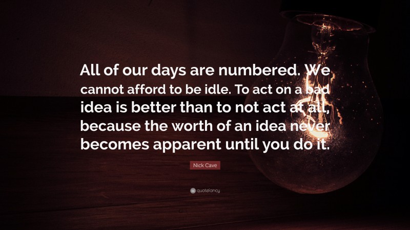 Nick Cave Quote: “All of our days are numbered. We cannot afford to be idle. To act on a bad idea is better than to not act at all, because the worth of an idea never becomes apparent until you do it.”