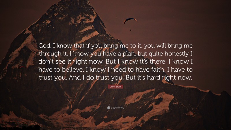 Drew Brees Quote: “God, I know that if you bring me to it, you will bring me through it. I know you have a plan, but quite honestly I don’t see it right now. But I know it’s there. I know I have to believe. I know I need to have faith. I have to trust you. And I do trust you. But it’s hard right now.”