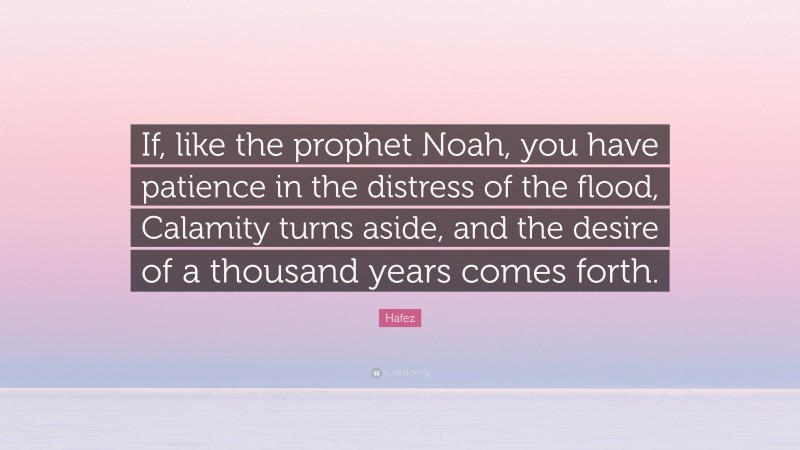 Hafez Quote: “If, like the prophet Noah, you have patience in the distress of the flood, Calamity turns aside, and the desire of a thousand years comes forth.”