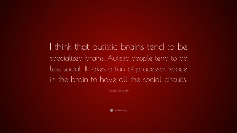 Temple Grandin Quote: “I think that autistic brains tend to be specialized brains. Autistic people tend to be less social. It takes a ton of processor space in the brain to have all the social circuits.”