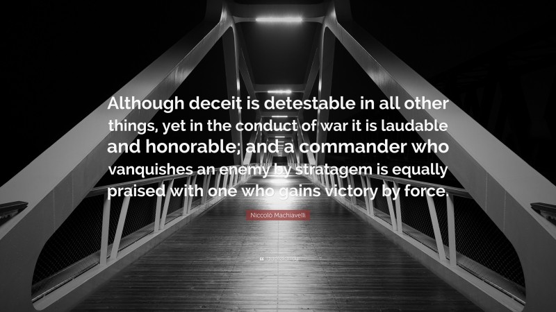 Niccolò Machiavelli Quote: “Although deceit is detestable in all other things, yet in the conduct of war it is laudable and honorable; and a commander who vanquishes an enemy by stratagem is equally praised with one who gains victory by force.”