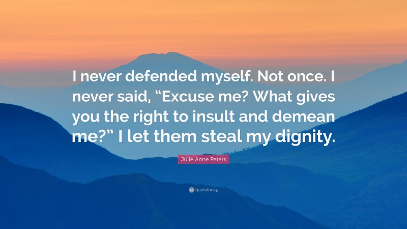 Julie Anne Peters Quote: “I never defended myself. Not once. I never said, “Excuse me? What gives you the right to insult and demean me?” I let them steal my dignity.”