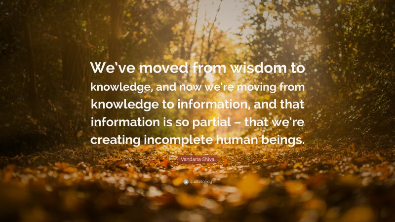Vandana Shiva Quote: “We’ve moved from wisdom to knowledge, and now we’re moving from knowledge to information, and that information is so partial – that we’re creating incomplete human beings.”