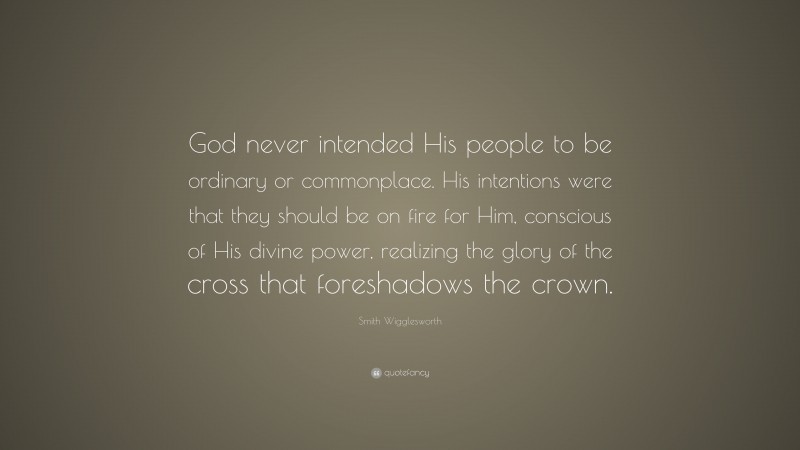 Smith Wigglesworth Quote: “God never intended His people to be ordinary or commonplace. His intentions were that they should be on fire for Him, conscious of His divine power, realizing the glory of the cross that foreshadows the crown.”