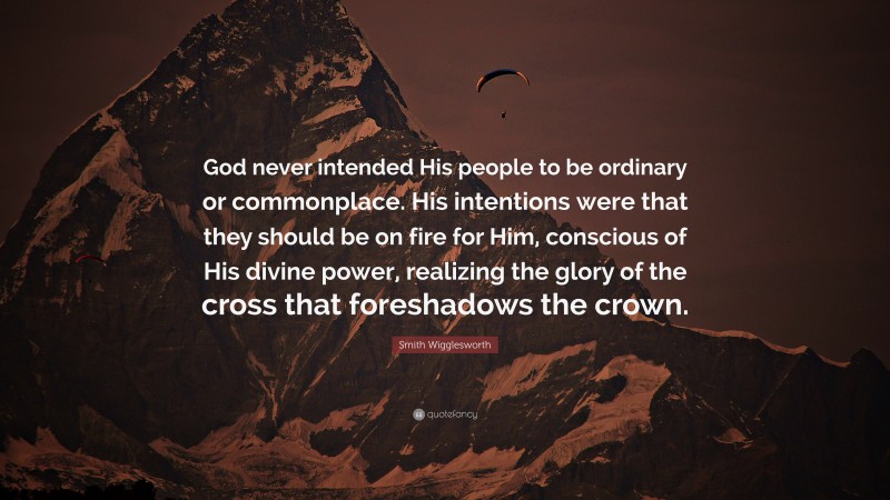 Smith Wigglesworth Quote: “God never intended His people to be ordinary or commonplace. His intentions were that they should be on fire for Him, conscious of His divine power, realizing the glory of the cross that foreshadows the crown.”