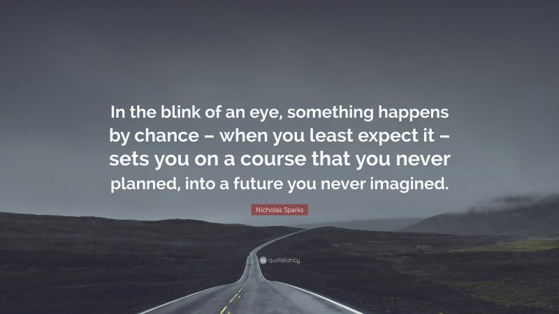 Nicholas Sparks Quote: “In the blink of an eye, something happens by chance – when you least expect it – sets you on a course that you never planned, into a future you never imagined.”