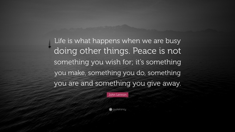John Lennon Quote: “Life is what happens when we are busy doing other things. Peace is not something you wish for; it’s something you make, something you do, something you are and something you give away.”