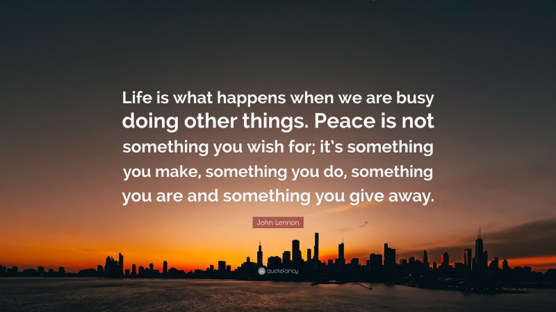 John Lennon Quote: “Life is what happens when we are busy doing other things. Peace is not something you wish for; it’s something you make, something you do, something you are and something you give away.”