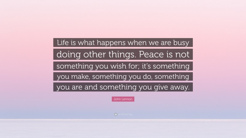 John Lennon Quote: “Life is what happens when we are busy doing other things. Peace is not something you wish for; it’s something you make, something you do, something you are and something you give away.”