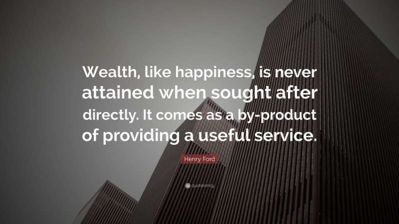Henry Ford Quote: “Wealth, like happiness, is never attained when sought after directly. It comes as a by-product of providing a useful service.”