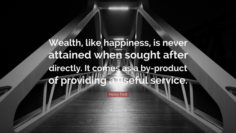 Henry Ford Quote: “Wealth, like happiness, is never attained when sought after directly. It comes as a by-product of providing a useful service.”