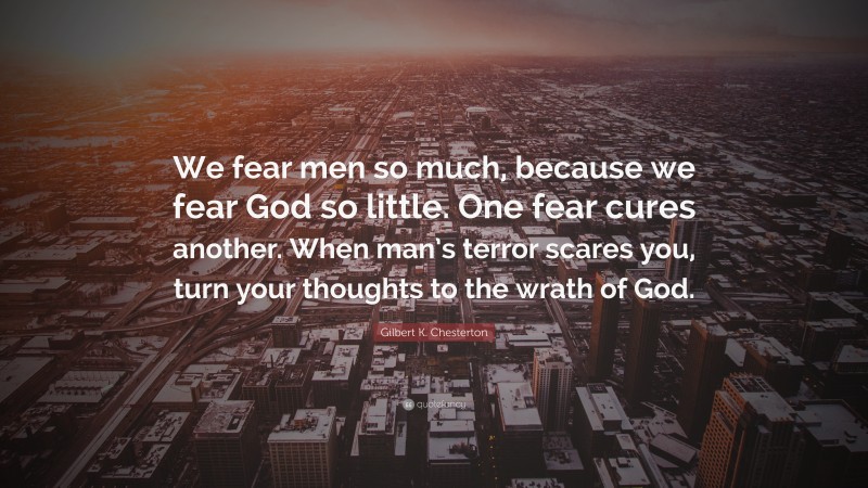 Gilbert K. Chesterton Quote: “We fear men so much, because we fear God so little. One fear cures another. When man’s terror scares you, turn your thoughts to the wrath of God.”