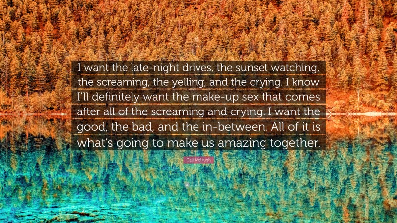 Gail McHugh Quote: “I want the late-night drives, the sunset watching, the screaming, the yelling, and the crying. I know I’ll definitely want the make-up sex that comes after all of the screaming and crying. I want the good, the bad, and the in-between. All of it is what’s going to make us amazing together.”