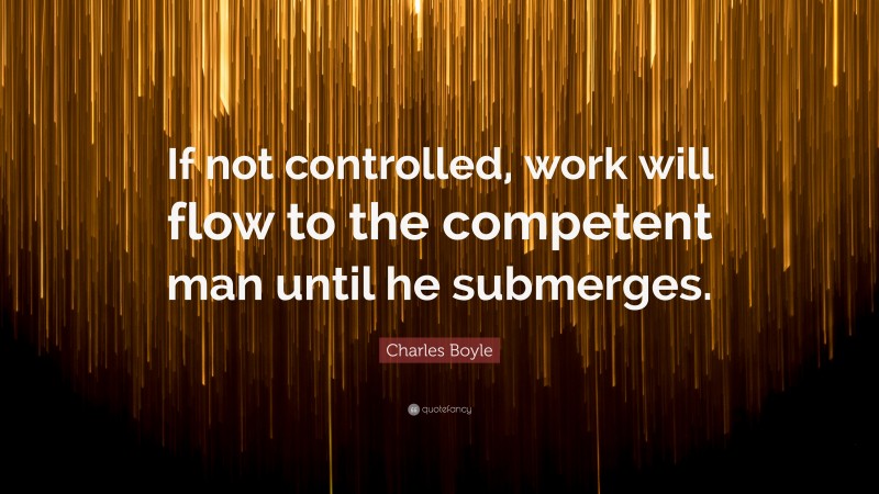 Charles Boyle Quote: “If not controlled, work will flow to the competent man until he submerges.”