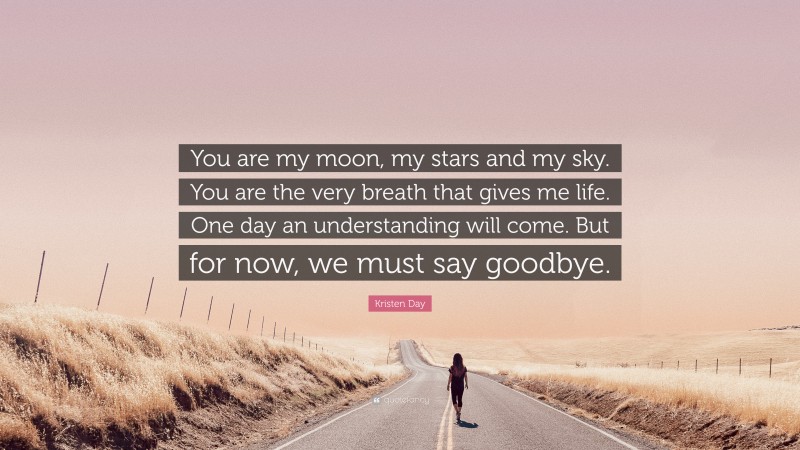 Kristen Day Quote: “You are my moon, my stars and my sky. You are the very breath that gives me life. One day an understanding will come. But for now, we must say goodbye.”