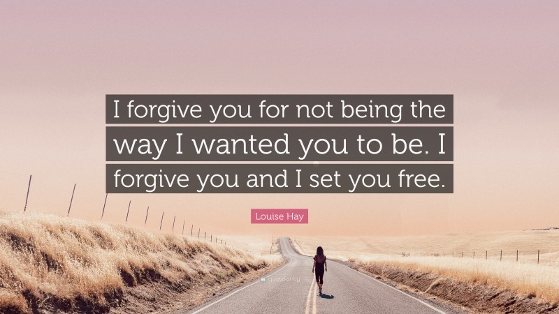 Louise Hay Quote: “I forgive you for not being the way I wanted you to be. I forgive you and I set you free.”