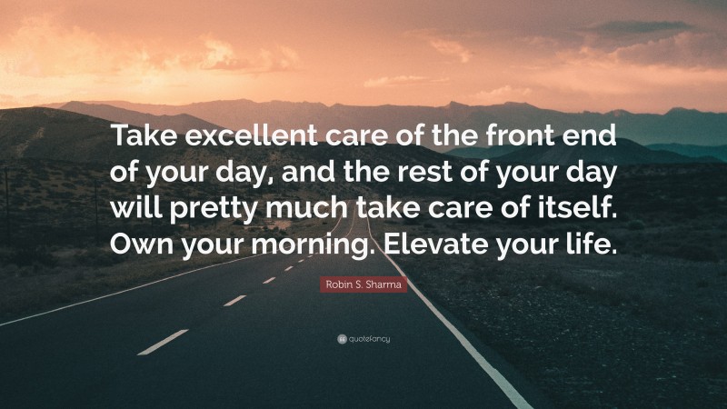 Robin S. Sharma Quote: “Take excellent care of the front end of your day, and the rest of your day will pretty much take care of itself. Own your morning. Elevate your life.”