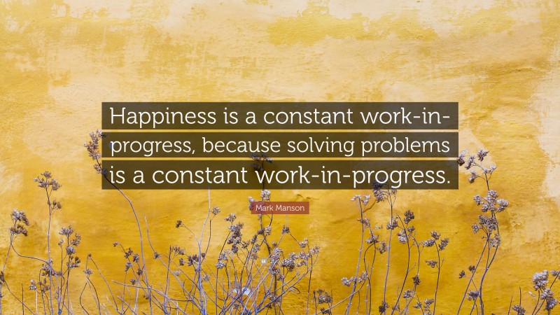 Mark Manson Quote: “Happiness is a constant work-in-progress, because solving problems is a constant work-in-progress.”