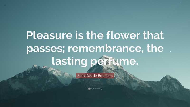 Stanislas de Boufflers Quote: “Pleasure is the flower that passes; remembrance, the lasting perfume.”