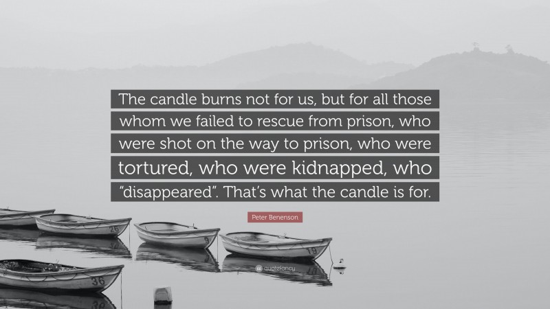 Peter Benenson Quote: “The candle burns not for us, but for all those whom we failed to rescue from prison, who were shot on the way to prison, who were tortured, who were kidnapped, who “disappeared”. That’s what the candle is for.”