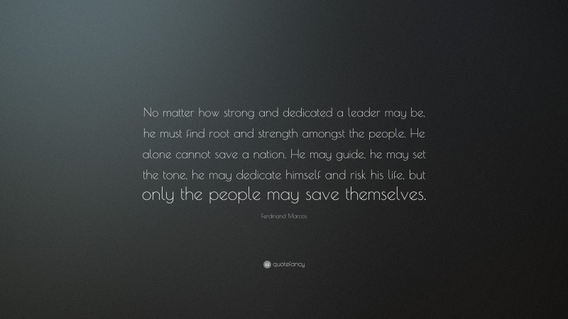 Ferdinand Marcos Quote: “No matter how strong and dedicated a leader may be, he must find root and strength amongst the people. He alone cannot save a nation. He may guide, he may set the tone, he may dedicate himself and risk his life, but only the people may save themselves.”
