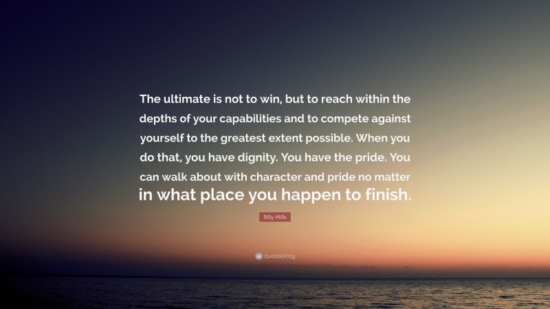 Billy Mills Quote: “The ultimate is not to win, but to reach within the depths of your capabilities and to compete against yourself to the greatest extent possible. When you do that, you have dignity. You have the pride. You can walk about with character and pride no matter in what place you happen to finish.”