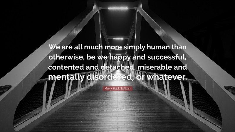 Harry Stack Sullivan Quote: “We are all much more simply human than otherwise, be we happy and successful, contented and detached, miserable and mentally disordered, or whatever.”