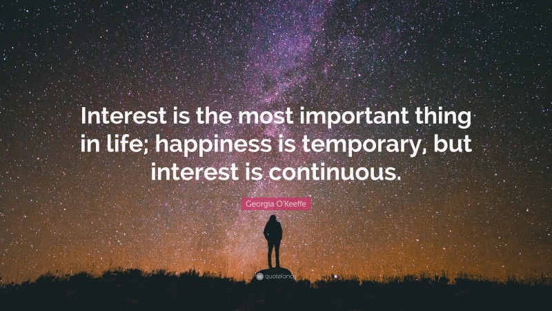 Georgia O'Keeffe Quote: “Interest is the most important thing in life; happiness is temporary, but interest is continuous.”
