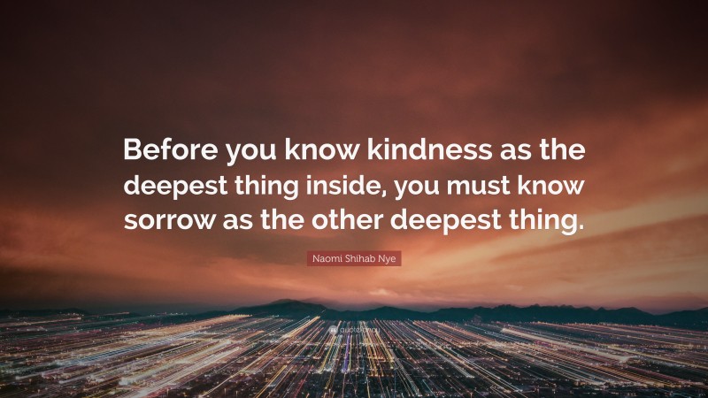 Naomi Shihab Nye Quote: “Before you know kindness as the deepest thing inside, you must know sorrow as the other deepest thing.”