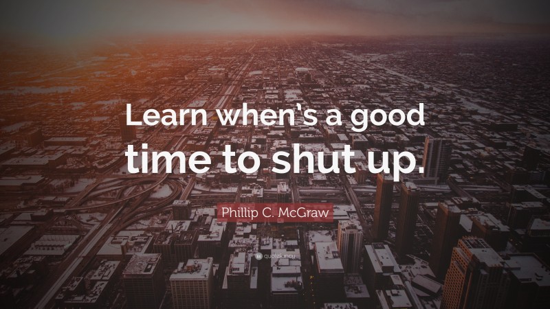 Phillip C. McGraw Quote: “Learn when’s a good time to shut up.”