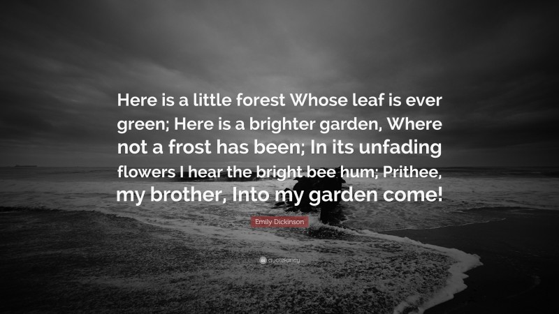 Emily Dickinson Quote: “Here is a little forest Whose leaf is ever green; Here is a brighter garden, Where not a frost has been; In its unfading flowers I hear the bright bee hum; Prithee, my brother, Into my garden come!”